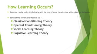 How Learning Occurs?
 Learning can be understood clearly with the help of some theories that will explain our behaviour.
 Some of the remarkable theories are −
Classical Conditioning Theory
Operant Conditioning Theory
Social Learning Theory
Cognitive Learning Theory
 