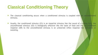 Classical Conditioning Theory
 The classical conditioning occurs when a conditioned stimulus is coupled with an unconditioned
stimulus.
 Usually, the conditioned stimulus (CS) is an impartial stimulus like the sound of a tuning fork, the
unconditioned stimulus (US) is biologically effective like the taste of food and the unconditioned
response (UR) to the unconditioned stimulus is an unlearned reflex response like salivation or
sweating.
 