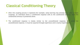 Classical Conditioning Theory
 After this coupling process is repeated (for example, some learning may already occur after a single
coupling), an individual shows a conditioned response (CR) to the conditioned stimulus, when the
conditioned stimulus is presented alone.
 The conditioned response is mostly similar to the unconditioned response, but unlike the
unconditioned response, it must be acquired through experience and is nearly impermanent.
 