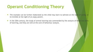 Operant Conditioning Theory
 The example can be further elaborated as the child may learn to salivate at the sight of candy, or
to tremble at the sight of an angry parent.
 In the 20th century, the study of animal learning was commanded by the analysis of these two sorts
of learning, and they are still at the core of behaviour analysis.
 