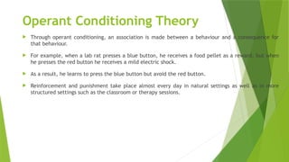 Operant Conditioning Theory
 Through operant conditioning, an association is made between a behaviour and a consequence for
that behaviour.
 For example, when a lab rat presses a blue button, he receives a food pellet as a reward, but when
he presses the red button he receives a mild electric shock.
 As a result, he learns to press the blue button but avoid the red button.
 Reinforcement and punishment take place almost every day in natural settings as well as in more
structured settings such as the classroom or therapy sessions.
 