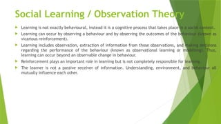 Social Learning / Observation Theory
 Learning is not exactly behavioural, instead it is a cognitive process that takes place in a social context.
 Learning can occur by observing a behaviour and by observing the outcomes of the behaviour (known as
vicarious reinforcement).
 Learning includes observation, extraction of information from those observations, and making decisions
regarding the performance of the behaviour (known as observational learning or modelling). Thus,
learning can occur beyond an observable change in behaviour.
 Reinforcement plays an important role in learning but is not completely responsible for learning.
 The learner is not a passive receiver of information. Understanding, environment, and behaviour all
mutually influence each other.
 