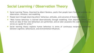 Social Learning / Observation Theory
 Social Learning Theory, theorized by Albert Bandura, posits that people learn from one another, via
observation, imitation, and modelling.
 People learn through observing others’ behaviour, attitudes, and outcomes of those behaviours.
 “Most human behaviour is learned observationally through modelling: from observing others, one
forms an idea of how new behaviours are performed, and on later occasions this coded information
serves as a guide for action.”
 Social learning theory explains human behaviour in terms of continuous reciprocal interaction
between cognitive, behavioural, and environmental influences.
 