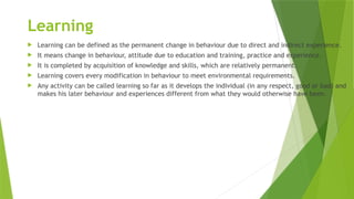 Learning
 Learning can be defined as the permanent change in behaviour due to direct and indirect experience.
 It means change in behaviour, attitude due to education and training, practice and experience.
 It is completed by acquisition of knowledge and skills, which are relatively permanent.
 Learning covers every modification in behaviour to meet environmental requirements.
 Any activity can be called learning so far as it develops the individual (in any respect, good or bad) and
makes his later behaviour and experiences different from what they would otherwise have been.
 