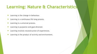 Learning: Nature & Characteristics
 Learning is the change in behaviour.
 Learning is a continuous life long process.
 Learning is a universal process.
 Learning is purposive and goal directed.
 Learning involves reconstruction of experiences.
 Learning is the product of activity and environment.
 