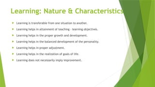 Learning: Nature & Characteristics
 Learning is transferable from one situation to another.
 Learning helps in attainment of teaching – learning objectives.
 Learning helps in the proper growth and development.
 Learning helps in the balanced development of the personality.
 Learning helps in proper adjustment.
 Learning helps in the realization of goals of life.
 Learning does not necessarily imply improvement.
 