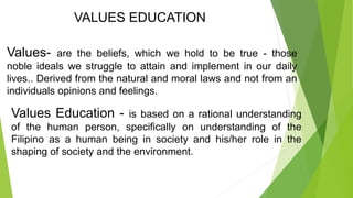 VALUES EDUCATION
Values- are the beliefs, which we hold to be true - those
noble ideals we struggle to attain and implement in our daily
lives.. Derived from the natural and moral laws and not from an
individuals opinions and feelings.
Values Education - is based on a rational understanding
of the human person, specifically on understanding of the
Filipino as a human being in society and his/her role in the
shaping of society and the environment.
 
