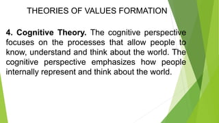 THEORIES OF VALUES FORMATION
4. Cognitive Theory. The cognitive perspective
focuses on the processes that allow people to
know, understand and think about the world. The
cognitive perspective emphasizes how people
internally represent and think about the world.
 