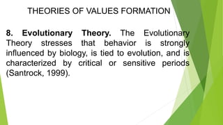 THEORIES OF VALUES FORMATION
8. Evolutionary Theory. The Evolutionary
Theory stresses that behavior is strongly
influenced by biology, is tied to evolution, and is
characterized by critical or sensitive periods
(Santrock, 1999).
 