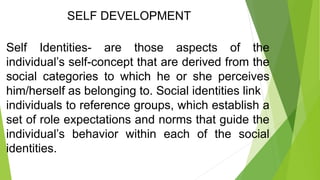 SELF DEVELOPMENT
Self Identities- are those aspects of the
individual’s self-concept that are derived from the
social categories to which he or she perceives
him/herself as belonging to. Social identities link
individuals to reference groups, which establish a
set of role expectations and norms that guide the
individual’s behavior within each of the social
identities.
 