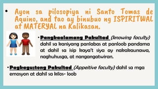 • Ayon sa pilosopiya ni Santo Tomas de
Aquino, and tao ay binubuo ng ISPIRITWAL
at MATERYAL na Kalikasan.
•Pangkaalamang Pakultad (knowing faculty)
dahil sa kaniyang panlabas at panloob pandama
at dahil sa isip kaya’t siya ay nakakaunawa,
naghuhusga, at nangangatwiran.
•Pagkagustong Pakultad (Appeitive faculty) dahil sa mga
emosyon at dahil sa kilos- loob
 