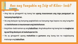 Ano ang tunguhin ng Isip at Kilos- loob?
• Ang isip ay ginagamit ng isang tao upang maunawaan ang mga pangyayari sa
kanyang kapaligiran.
• Ito ang batayan ng kanyang pagkakilala sa kanyang mga kapwa na ang tunguhin
ay katotohanan o maunawaan ang katotohanan.
• Ang kilos-loob naman ay ang kabutihan. Ang kakayahan ng isang tao na magkaron
ng sariling desisyon at isakatuparan ito.
• Ito ay ginagamit upang makakilos o gumawa ang isang tao na naglalayong
matungo ang kabutihan.
 