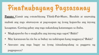 Pinatnubayang Pagsasanay
Panuto: Gamit ang estratehiyang Think-Pair-Share, Basahin at unawaing
mabuti ang mga situwasyon at pag-usapan ng iyong kapareha ang inyong
kasagutan. Gawing gabay ang mga nakatalang katanungan sa ibaba.
• Magkapareho ba o magkaiba ang inyong mga sagot? Bakit?
• May karanasan ka rin ba sa buhay na nahirapan kang magpasya? Bakit?
• Ano-ano ang mga bagay na iyong isinaalang-alang sa paggawa ng
pagpapasya?
 
