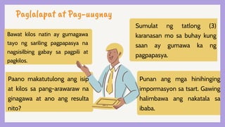 Paglalapat at Pag-uugnay
Bawat kilos natin ay gumagawa
tayo ng sariling pagpapasya na
nagsisilbing gabay sa pagpili at
pagkilos.
Paano makatutulong ang isip
at kilos sa pang-arawaraw na
ginagawa at ano ang resulta
nito?
Sumulat ng tatlong (3)
karanasan mo sa buhay kung
saan ay gumawa ka ng
pagpapasya.
Punan ang mga hinihinging
impormasyon sa tsart. Gawing
halimbawa ang nakatala sa
ibaba.
 