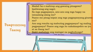 Pamprosesong
Tanong
• Madali ba o mahirap ang gawaing pinagawa?
Ipaliwanag ang sagot.
• Sa mga pagpapasya, ano-ano ang mga bagay na
isinaalang-alang mo?
• Paano mo pinag-isipan ang mga pagpapasyang ginawa
mo?
• Ano ang resulta ng mabuting pagpapasya? ng maling
pagpapasya? Paano ang mga ito nakakaapekto sa iyo
at sa ibang tao?
• Bakit mahalaga ang maingat na paghuhusga?
 