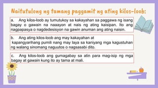 Naitutulong ng tamang paggamit ng ating kilos-loob:
a. Ang kilos-loob ay tumutukoy sa kakayahan sa paggawa ng isang
bagay o gawain na naaayon at nais ng ating kaisipan. Ito ang
nagpapasya o nagdedesisyon na gawin anuman ang ating naisin.
b. Ang ating kilos-loob ang may kakayahan at
kapangyarihang pumili nang may laya sa kaniyang mga kagustuhan
ng walang sinomang naguutos o nagsasabi dito.
c. Ang kilos-loob ang gumagabay sa atin para mag-isip ng mga
bagay at gawain kung ito ay tama at mali.
 