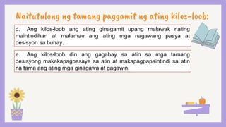 Naitutulong ng tamang paggamit ng ating kilos-loob:
d. Ang kilos-loob ang ating ginagamit upang malawak nating
maintindihan at malaman ang ating mga nagawang pasya at
desisyon sa buhay.
e. Ang kilos-loob din ang gagabay sa atin sa mga tamang
desisyong makakapagpasaya sa atin at makapagpapaintindi sa atin
na tama ang ating mga ginagawa at gagawin.
 
