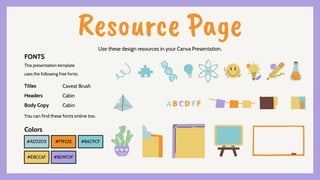 Resource Page
Use these design resources in your Canva Presentation.
#AED2D5 #F1922E
#EBCC6F #B09FDF
#86C9CF
You can find these fonts online too.
Colors
This presentation template
uses the following free fonts:
Titles
Headers
Body Copy
Caveat Brush
Cabin
Cabin
FONTS
 