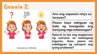 Gawain 2:
Ano ang napansin ninyo sa
larawan?
Paano kaya nabigyan ng
bata ng kasagutan ang
kaniyang mga katanungan?
Natural sa tao ang magkaroon
ng suliranin na kailangang
tugunan. Ikaw, paano mo
nabibigyan ng solusyon ang
iyong problema?
 