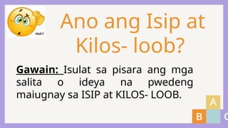 Ano ang Isip at
Kilos- loob?
Gawain: Isulat sa pisara ang mga
salita o ideya na pwedeng
maiugnay sa ISIP at KILOS- LOOB.
 