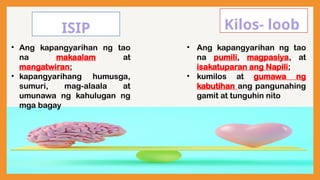 ISIP Kilos- loob
• Ang kapangyarihan ng tao
na makaalam at
mangatwiran;
• kapangyarihang humusga,
sumuri, mag-alaala at
umunawa ng kahulugan ng
mga bagay
• Ang kapangyarihan ng tao
na pumili, magpasiya, at
isakatuparan ang Napili;
• kumilos at gumawa ng
kabutihan ang pangunahing
gamit at tunguhin nito
 