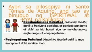 • Ayon sa pilosopiya ni Santo
Tomas de Aquino, and tao ay
binubuo ng ISPIRITWAL at
MATERYAL na Kalikasan.
•Pangkaalamang Pakultad (knowing faculty)
dahil sa kaniyang panlabas at panloob pandama
at dahil sa isip kaya’t siya ay nakakaunawa,
naghuhusga, at nangangatwiran.
•Pagkagustong Pakultad (Appeitive faculty) dahil sa mga
emosyon at dahil sa kilos- loob
 