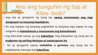 Ano ang tunguhin ng Isip at
Kilos- loob?
• Ang isip ay ginagamit ng isang tao upang maunawaan ang mga
pangyayari sa kanyang kapaligiran.
• Ito ang batayan ng kanyang pagkakilala sa kanyang mga kapwa na ang
tunguhin ay katotohanan o maunawaan ang katotohanan.
• Ang kilos-loob naman ay ang kabutihan. Ang kakayahan ng isang tao na
magkaron ng sariling desisyon at isakatuparan ito.
• Ito ay ginagamit upang makakilos o gumawa ang isang tao na
naglalayong matungo ang kabutihan.
 