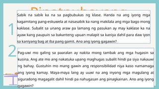 Pinatnubayang
Pagsasanay
2Pag-uwi mo galing sa paaralan ay nakita mong tambak ang mga hugasin sa
kusina. Ang ate mo ang nakatuka upang maghugas subalit hindi pa siya nakauwi
ng bahay. Gustuhin mo mang gawin ang responsibilidad niya kaso namamaga
ang iyong kamay. Maya-maya lang ay uuwi na ang inyong mga magulang at
siguradong magagalit dahil hindi pa nahugasan ang pinagkainan. Ano ang iyong
gagawin?
1
Sabik na sabik ka na sa pagbubukas ng klase. Handa na ang iyong mga
kagamitang pang-eskuwela at nasasabik ka nang makilala ang mga bago mong
kaklase. Subalit sa unang araw pa lamang ng pasukan ay may kaklase ka na
ayaw kang paupuin sa bakanteng upuan malapit sa kaniya dahil para daw iyon
sa kaniyang bag at iba pang gamit. Ano ang iyong gagawin?
 