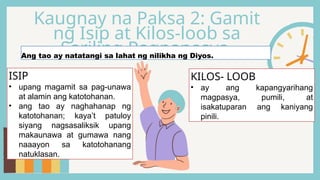 Kaugnay na Paksa 2: Gamit
ng Isip at Kilos-loob sa
Sariling Pagpapasya
Ang tao ay natatangi sa lahat ng nilikha ng Diyos.
ISIP
• upang magamit sa pag-unawa
at alamin ang katotohanan.
• ang tao ay naghahanap ng
katotohanan; kaya’t patuloy
siyang nagsasaliksik upang
makaunawa at gumawa nang
naaayon sa katotohanang
natuklasan.
KILOS- LOOB
• ay ang kapangyarihang
magpasya, pumili, at
isakatuparan ang kaniyang
pinili.
 