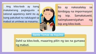 Ang kilos-loob ay isang
makatwirang pagkagusto o
rational appetency dahil ito ay
isang pakultad na nalulugod sa
mabuti at umiiwas sa masama.
Dahil sa kilos-loob, maaaring piliin ng tao na gumawa
ng mabuti.
Ito ay nakasalalay sa
ibinibigay na impormasyon
ng isip. Samakatuwid,
naiimpluwensiyahan ng
isip ang kilos-loob.
Santo Tomas de Aquino
 
