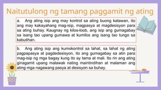 Naitutulong ng tamang paggamit ng ating
isip
a. Ang ating isip ang may kontrol sa ating buong katawan, ito
ang may kakayahang mag-isip, magpasya at magdesisyon para
sa ating buhay. Kaugnay ng kilos-loob, ang isip ang gumagabay
sa isang tao upang gumawa at kumilos ang isang tao tungo sa
kabutihan.
b. Ang ating isip ang kumokontrol sa lahat, sa lahat ng ating
pagpapasya at pagdedesisyon, ito ang gumagabay sa atin para
mag-isip ng mga bagay kung ito ay tama at mali. Ito rin ang ating
ginagamit upang malawak nating maintindihan at malaman ang
ating mga nagawang pasya at desisyon sa buhay.
 