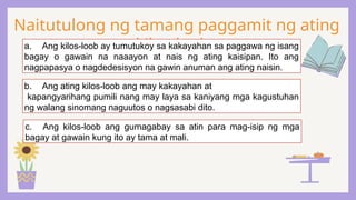 Naitutulong ng tamang paggamit ng ating
kilos-loob:
a. Ang kilos-loob ay tumutukoy sa kakayahan sa paggawa ng isang
bagay o gawain na naaayon at nais ng ating kaisipan. Ito ang
nagpapasya o nagdedesisyon na gawin anuman ang ating naisin.
b. Ang ating kilos-loob ang may kakayahan at
kapangyarihang pumili nang may laya sa kaniyang mga kagustuhan
ng walang sinomang naguutos o nagsasabi dito.
c. Ang kilos-loob ang gumagabay sa atin para mag-isip ng mga
bagay at gawain kung ito ay tama at mali.
 