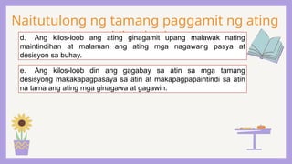 Naitutulong ng tamang paggamit ng ating
kilos-loob:
d. Ang kilos-loob ang ating ginagamit upang malawak nating
maintindihan at malaman ang ating mga nagawang pasya at
desisyon sa buhay.
e. Ang kilos-loob din ang gagabay sa atin sa mga tamang
desisyong makakapagpasaya sa atin at makapagpapaintindi sa atin
na tama ang ating mga ginagawa at gagawin.
 