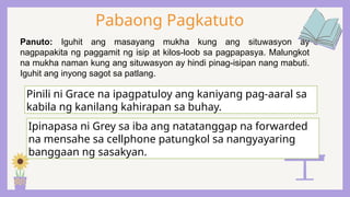 Pabaong Pagkatuto
Panuto: Iguhit ang masayang mukha kung ang situwasyon ay
nagpapakita ng paggamit ng isip at kilos-loob sa pagpapasya. Malungkot
na mukha naman kung ang situwasyon ay hindi pinag-isipan nang mabuti.
Iguhit ang inyong sagot sa patlang.
Pinili ni Grace na ipagpatuloy ang kaniyang pag-aaral sa
kabila ng kanilang kahirapan sa buhay.
Ipinapasa ni Grey sa iba ang natatanggap na forwarded
na mensahe sa cellphone patungkol sa nangyayaring
banggaan ng sasakyan.
 