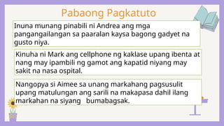 Pabaong Pagkatuto
Inuna munang pinabili ni Andrea ang mga
pangangailangan sa paaralan kaysa bagong gadyet na
gusto niya.
Kinuha ni Mark ang cellphone ng kaklase upang ibenta at
nang may ipambili ng gamot ang kapatid niyang may
sakit na nasa ospital.
Nangopya si Aimee sa unang markahang pagsusulit
upang matulungan ang sarili na makapasa dahil ilang
markahan na siyang bumabagsak.
 