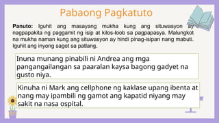 Pabaong Pagkatuto
Panuto: Iguhit ang masayang mukha kung ang situwasyon ay
nagpapakita ng paggamit ng isip at kilos-loob sa pagpapasya. Malungkot
na mukha naman kung ang situwasyon ay hindi pinag-isipan nang mabuti.
Iguhit ang inyong sagot sa patlang.
Inuna munang pinabili ni Andrea ang mga
pangangailangan sa paaralan kaysa bagong gadyet na
gusto niya.
Kinuha ni Mark ang cellphone ng kaklase upang ibenta at
nang may ipambili ng gamot ang kapatid niyang may
sakit na nasa ospital.
 
