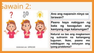 Gawain 2:
Ano ang napansin ninyo sa
larawan?
Paano kaya nabigyan ng
bata ng kasagutan ang
kaniyang mga katanungan?
Natural sa tao ang magkaroon
ng suliranin na kailangang
tugunan. Ikaw, paano mo
nabibigyan ng solusyon ang
iyong problema?
 