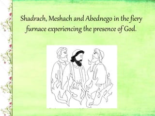 Shadrach, Meshach and Abednego in the fiery
furnace experiencing the presence of God.
 