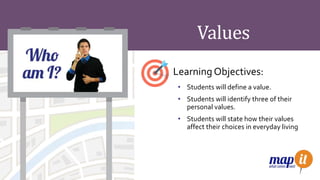 Values
LearningObjectives:
• Students will define a value.
• Students will identify three of their
personal values.
• Students will state how their values
affect their choices in everyday living
 