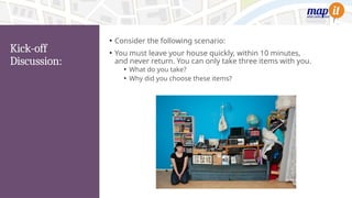 Kick-off
Discussion:
• Consider the following scenario:
• You must leave your house quickly, within 10 minutes,
and never return. You can only take three items with you.
• What do you take?
• Why did you choose these items?
 