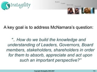 A key goal is to address McNamara’s question: &quot;.. How do we build the knowledge and understanding of Leaders, Governors, Board members, stakeholders, shareholders in order for them to absorb, appreciate and act upon such an important perspective?” Copyright Stratagility 2003-2007 