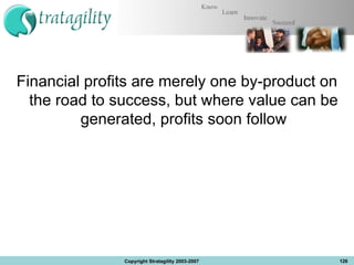 Financial profits are merely one by-product on the road to success, but where value can be generated, profits soon follow Copyright Stratagility 2003-2007 