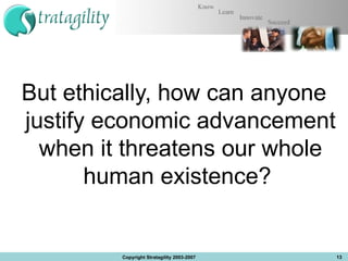 But ethically, how can anyone justify economic advancement when it threatens our whole human existence?  Copyright Stratagility 2003-2007 