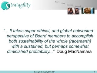 “ ... It takes super-ethical, and global-networked perspective of Board members to accomplish both sustainability of the whole (race/earth) with a sustained, but perhaps somewhat diminished profitability...”  Doug MacNamara  Copyright Stratagility 2003-2007 
