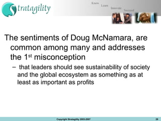 The sentiments of Doug McNamara, are common among many and addresses the 1 st  misconception  that leaders should see sustainability of society and the global ecosystem as something as at least as important as profits Copyright Stratagility 2003-2007 