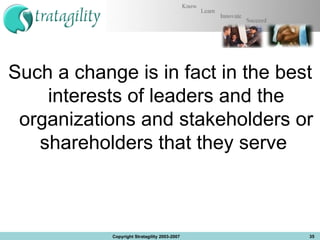 Such a change is in fact in the best interests of leaders and the organizations and stakeholders or shareholders that they serve  Copyright Stratagility 2003-2007 