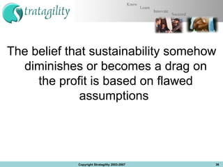 The belief that sustainability somehow diminishes or becomes a drag on the profit is based on flawed assumptions  Copyright Stratagility 2003-2007 