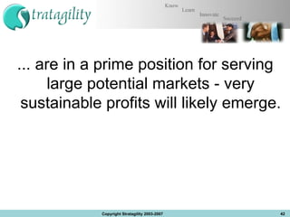 ... are in a prime position for serving large potential markets - very sustainable profitswill likely emerge. Copyright Stratagility 2003-2007 
