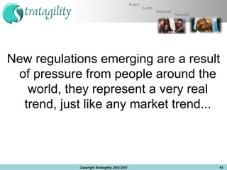 New regulations emerging are a result of pressure from people around the world, they represent a very real trend, just like any market trend... Copyright Stratagility 2003-2007 