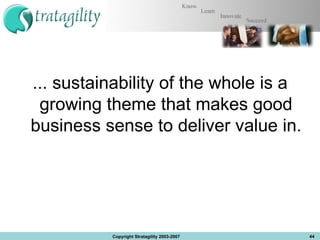 ... sustainability of the whole is a growing theme that makes good business sense to deliver value in. Copyright Stratagility 2003-2007 